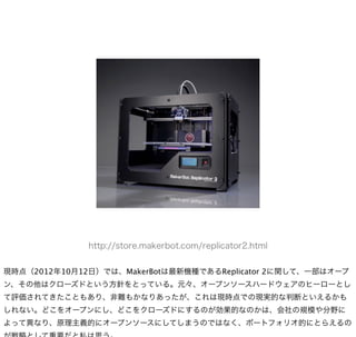 http://store.makerbot.com/replicator2.html


現時点（2012年10月12日）では、MakerBotは最新機種であるReplicator 2に関して、一部はオープ
ン、その他はクローズドという方針をとっている。元々、オープンソースハードウェアのヒーローとし
て評価されてきたこともあり、非難もかなりあったが、これは現時点での現実的な判断といえるかも
しれない。どこをオープンにし、どこをクローズドにするのが効果的なのかは、会社の規模や分野に
よって異なり、原理主義的にオープンソースにしてしまうのではなく、ポートフォリオ的にとらえるの
 