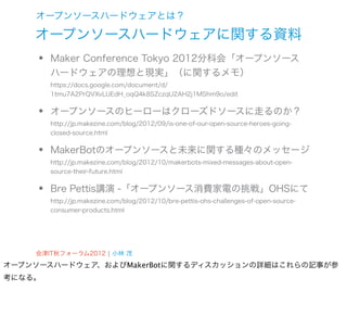 オープンソースハードウェアとは？

    オープンソースハードウェアに関する資料
    •   Maker Conference Tokyo 2012分科会「オープンソース
        ハードウェアの理想と現実」（に関するメモ）
        https://docs.google.com/document/d/



    •
        1tmu7A2PrQVXvLlJEdH_oqQ4k8SZczqU2AH2j1MShm9o/edit


        オープンソースのヒーローはクローズドソースに走るのか？
        http://jp.makezine.com/blog/2012/09/is-one-of-our-open-source-heroes-going-



    •
        closed-source.html


        MakerBotのオープンソースと未来に関する種々のメッセージ
        http://jp.makezine.com/blog/2012/10/makerbots-mixed-messages-about-open-



    •
        source-their-future.html


        Bre Pettis講演 -「オープンソース消費家電の挑戦」OHSにて
        http://jp.makezine.com/blog/2012/10/bre-pettis-ohs-challenges-of-open-source-
        consumer-products.html




    会津IT秋フォーラム2012 ¦ 小林 茂
オープンソースハードウェア、およびMakerBotに関するディスカッションの詳細はこれらの記事が参
考になる。
 