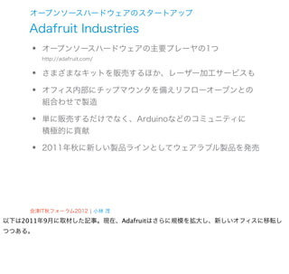 オープンソースハードウェアのスタートアップ

    Adafruit Industries
    •   オープンソースハードウェアの主要プレーヤの1つ


    •
        http://adafruit.com/


        さまざまなキットを販売するほか、レーザー加工サービスも

    •   オフィス内部にチップマウンタを備えリフローオーブンとの
        組合わせで製造

    •   単に販売するだけでなく、Arduinoなどのコミュニティに
        積極的に貢献

    •   2011年秋に新しい製品ラインとしてウェアラブル製品を発売




    会津IT秋フォーラム2012 ¦ 小林 茂
以下は2011年9月に取材した記事。現在、Adafruitはさらに規模を拡大し、新しいオフィスに移転し
つつある。
 