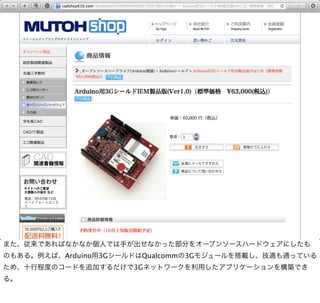 また、従来であればなかなか個人では手が出せなかった部分をオープンソースハードウェアにしたも
のもある。例えば、Arduino用3GシールドはQualcommの3Gモジュールを搭載し、技適も通っている
ため、十行程度のコードを追加するだけで3Gネットワークを利用したアプリケーションを構築でき
る。
 