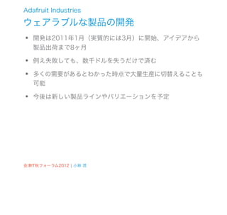 Adafruit Industries

ウェアラブルな製品の開発
•   開発は2011年1月（実質的には3月）に開始、アイデアから
    製品出荷まで8ヶ月

•   例え失敗しても、数千ドルを失うだけで済む

•   多くの需要があるとわかった時点で大量生産に切替えることも
    可能

•   今後は新しい製品ラインやバリエーションを予定




会津IT秋フォーラム2012 ¦ 小林 茂
 