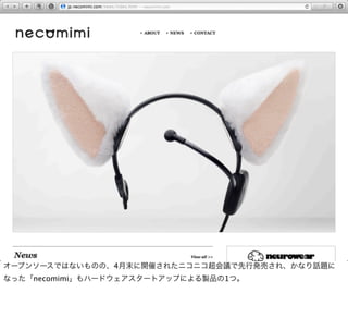オープンソースではないものの、4月末に開催されたニコニコ超会議で先行発売され、かなり話題に
なった「necomimi」もハードウェアスタートアップによる製品の1つ。
 