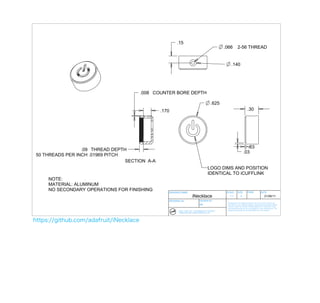 .15
                                                                                                      .066          2-56 THREAD


                                                                                                            .140




                                        .008 COUNTER BORE DEPTH

                                                                                             .625
                                               .170                                                                              .30




                                                                                                                              .03
                 .09 THREAD DEPTH
                                                                                                                            .03
50 THREADS PER INCH .01969 PITCH
                                 SECTION A-A
                                                                                          LOGO DIMS AND POSITION
                                                                                          IDENTICAL TO iCUFFLINK
     NOTE:
     MATERIAL: ALUMINUM
     NO SECONDARY OPERATIONS FOR FINISHING        DRAWING NAME                                         SCALE        SIZE         PAGE              DATE
                                                                       iNecklace                          1:1           A                               21/06/11
                                                  DRAWING No.                   DRAWN BY:
                                                                                                        Drawings are for industrial design control use only and are not
                                                                                MD                      intended for tool making purposes. Engineering drawings/models
                                                                                                        must be made for tooling. All specifications for tolerances, tools
                                                                                                        and manufacturing are the responsibilty of the manufacturer. The
                                                        ROSS + DOELL INC. / 479 SAMMON AVE, TORONTO     designer(s) assumes no product liability for the product.
                                                        CANADA M4J 2B3 / WWW.ROSSDOELL.COM




https://github.com/adafruit/iNecklace
 