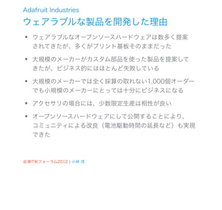 Adafruit Industries

ウェアラブルな製品を開発した理由
•   ウェアラブルなオープンソースハードウェアは数多く提案
    されてきたが、多くがプリント基板そのままだった

•   大規模のメーカーがカスタム部品を使った製品を提案して
    きたが、ビジネス的にはほとんど失敗している

•   大規模のメーカーでは全く採算の取れない1,000個オーダー
    でも小規模のメーカーにとっては十分にビジネスになる

•   アクセサリの場合には、少数限定生産は相性が良い

•   オープンソースハードウェアにして公開することにより、
    コミュニティによる改良（電池駆動時間の延長など）も実現
    できた



会津IT秋フォーラム2012 ¦ 小林 茂
 