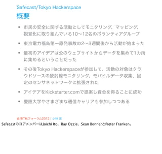 Safecast/Tokyo Hackerspace

       概要
       •   市民の安全に関する活動としてモニタリング、マッピング、
           視覚化に取り組んでいる10∼12名のボランティアグループ

       •   東京電力福島第一原発事故の2∼3週間後から活動が始まった

       •   最初のアイデアは公のウェブサイトからデータを集めて1カ所
           に集めるということだった

       •   その後Tokyo Hackerspaceが参加して、活動の対象はクラ
           ウドソースの放射線モニタリング、モバイルデータ収集、固
           定のセンサネットワークに拡張された

       •   アイデアをKickstarter.comで提案し資金を得ることに成功

       •   慶應大学やさまざまな通信キャリアも参加しつつある


       会津IT秋フォーラム2012 ¦ 小林 茂
SafecastのコアメンバーはJoichi Ito、Ray Ozzie、Sean BonnerとPieter Franken。
 