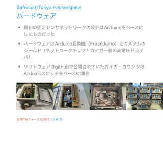Safecast/Tokyo Hackerspace

ハードウェア
•   最初の固定センサネットワークの設計はArduinoをベースに
    したものだった

•   ハードウェアはArduino互換機（Freakduino）とカスタムの
    シールド（ネットワークチップとガイガー管の高電圧ドライ
    バ）

•   ソフトウェアはgithubで公開されていたガイガーカウンタの
    Arduinoスケッチをベースに開発




会津IT秋フォーラム2012 ¦ 小林 茂
 