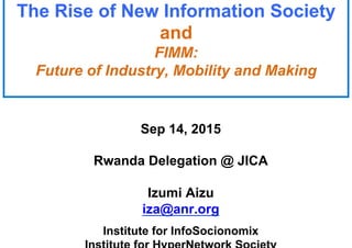 The Rise of New Information Society
and
FIMM:
Future of Industry, Mobility and Making
Sep 14, 2015
Rwanda Delegation @ JICA
Izumi Aizu
iza@anr.org
Institute for InfoSocionomix
 