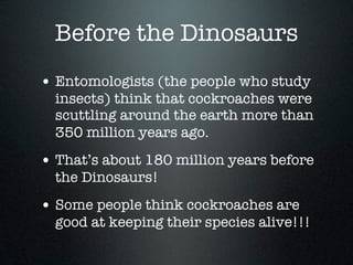 Before the Dinosaurs
• Entomologists (the people who study
  insects) think that cockroaches were
  scuttling around the earth more than
  350 million years ago.
• That’s about 180 million years before
  the Dinosaurs!
• Some people think cockroaches are
  good at keeping their species alive!!!
 