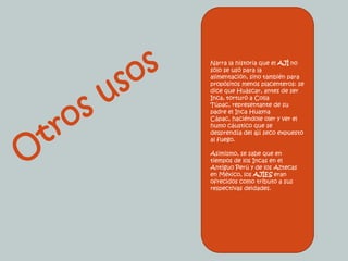 Narra la historia que el AJÍ no sólo se usó para la alimentación, sino también para propósitos menos placenteros: se dice que Huáscar, antes de ser Inca, torturó a Colla Túpac, representante de su padre el Inca HuaynaCápac, haciéndole oler y ver el humo cáustico que se desprendía del ají seco expuesto al fuego.Asimismo, se sabe que en tiempos de los Incas en el Antiguo Perú y de los Aztecas en México, los AJÍES eran ofrecidos como tributo a sus respectivas deidades. Otros usos