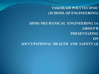 TAKORADI POLYTECHNIC
            (SCHOOL OF ENGINEERING)

   (HND) MECHANICAL ENGINEERING 1A
                          GROUP B
                     PRESENTATING
                               ON
[OCCUPATIONAL HEALTH AND SAFETY (2]
 