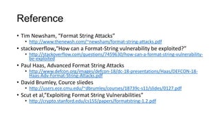 Reference
• Tim Newsham, “Format String Attacks”

• http://www.thenewsh.com/~newsham/format-string-attacks.pdf

• stackoverflow,“How can a Format-String vulnerability be exploited?”

• http://stackoverflow.com/questions/7459630/how-can-a-format-string-vulnerabilitybe-exploited

• Paul Haas, Advanced Format String Attacks

• http://www.defcon.org/images/defcon-18/dc-18-presentations/Haas/DEFCON-18Haas-Adv-Format-String-Attacks.pdf

• David Brumley, Cource sliedes

• http://users.ece.cmu.edu/~dbrumley/courses/18739c-s11/slides/0127.pdf

• Scut et al,”Exploiting Format String Vulnerabilities”

• http://crypto.stanford.edu/cs155/papers/formatstring-1.2.pdf

 