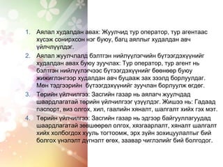 1. Аялал худалдан авах: Жуулчид тур оператор, тур агентаас
хүсэж сонирхсон нэг буюу, багц аяллыг худалдан авч
үйлчлүүлдэг.
2. Аялал жуулчлалд бэлтгэн нийлүүлэгчийн бүтээгдэхүүнийг
худалдан авах буюу зуучлах: Тур оператор, тур агент нь
бэлтгэн нийлүүлэгчээс бүтээгдэхүүнийг бөөнөөр буюу
жижиглэнгээр худалдан авч буцааж зах зээлд борлуулдаг.
Мөн тэдгээрийн бүтээгдэхүүнийг зуучлан борлуулж өгдөг.
3. Төрийн үйлчилгээ: Засгийн газар нь аялагч жуулчдад
шаардлагатай төрийн үйлчилгээг үзүүлдэг. Жишээ нь: Гадаад
паспорт, виз олгох, хил, гаалийн хяналт, шалгалт хийх гэх мэт.
4. Төрийн үйлчилгээ: Засгийн газар нь эдгээр байгууллагуудад
шаардлагатай зөвшөөрөл олгох, хязгаарлалт, хяналт шалгалт
хийх холбогдох хууль тогтоомж, эрх зүйн зохицуулалтыг бий
болгох үнэлэлт дүгнэлт өгөх, заавар чиглэлийг бий болгодог.
 