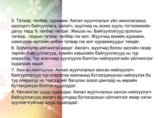 5. Татвар, төлбөр, хураамж: Аялал жуулчлалын үйл ажиллагаанд
оролцогч байгууллага, аялагч, жуулчид нь зохих хууль тогтоомжийн
дагуу төрд % төлбөр төлдөг. Жишээ нь: Байгууллагууд орлогын
татвар, газрын татвар төлбөр гэх мэт, Жуулчид визийн хураамж,
нэмэгдсэн өртгийн албан татвар гэх мэт хураамжуудыг төлдөг.
6. Зуучлуулж үйлчилгээ авдаг: Аялагч, жуулчид болон засгийн газар
төрийн байгууллагууд, хувийн хэвшлийн байгууллагууд нь тур
оператор, тур агентаар зуучлуулж бэлтгэн нийлүүлэгчийн үйлчилгээг
худалдан авдаг.
7. Ханган нийлүүлэх: Аялал жуулчлалын ханган нийлүүлэгч
байгууллагууд тур оператор компанид бүтээгдэхүүнээ нийлүүлэх ба
тур оператор нь тэдгээрийг багцлан эсвэл дангаар нь өөрийн
бүтээгдэхүүн болгон худалддаг.
8. Үйлчилгээг шууд худалдах: Аялал жуулчлалын ханган нийлүүлэгч
байгууллагууд аялагч жуулчдад бүтээгдэхүүн үйлчилгээг ямар нэгэн
зуучлагчгүйгээр шууд худалддаг.
 