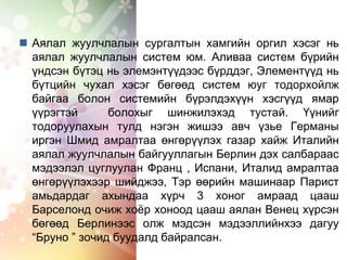  Аялал жуулчлалын сургалтын хамгийн оргил хэсэг нь
аялал жуулчлалын систем юм. Аливаа систем бүрийн
үндсэн бүтэц нь элемэнтүүдээс бүрддэг, Элементүүд нь
бүтцийн чухал хэсэг бөгөөд систем юуг тодорхойлж
байгаа болон системийн бүрэлдэхүүн хэсгүүд ямар
үүрэгтэй болохыг шинжилэхэд тустай. Үүнийг
тодоруулахын тулд нэгэн жишээ авч үзье Германы
иргэн Шмид амралтаа өнгөрүүлэх газар хайж Италийн
аялал жуулчлалын байгууллагын Берлин дэх салбараас
мэдээлэл цуглуулан Франц , Испани, Италид амралтаа
өнгөрүүлэхээр шийджээ, Тэр өөрийн машинаар Парист
амьдардаг ахындаа хүрч 3 хоног амраад цааш
Барселонд очиж хоёр хоноод цааш аялан Венец хүрсэн
бөгөөд Берлинээс олж мэдсэн мэдээллийнхээ дагуу
“Бруно ” зочид буудалд байралсан.
 
