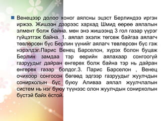  Венецээр долоо хоног аялсны эцэст Берлиндээ иргэн
иржээ. Жишээн дээрээс хархад Шмид өөрөө аялалын
элмент болж байна. мөн энэ жишээнд 3 гол газар үүрэг
гүйцэтгэж байна. 1. аялал эхэлж төгсөж байгаа аялагч
төвлөрсөн бүс Берлин үүнийг аялагч төвлөрсөн бүс гэж
нэрэлдэг.Парис Венец Барселон, хүрэх болон буцаж
Берлин замдаа тэр өөрийн аялахаар сонгоогүй
газруудыг дайран өнгөрөх болж байна тэр нь дайран
өнгөрөх газар болдог.3. Парис Барселон , Венец
очихоор сонгосон бөгөөд эдгээр газруудыг жуулчдын
сонирхолын бүс буюу Аливаа аялал жуулчлалын
систем нь нэг буюу түүнээс олон жуулчдын сонирхолын
бүстэй байх ёстой.
 