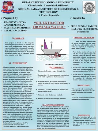 GUJARAT TECHNOLOGICAL UNIVERSITY
Chandkheda , Ahmedabad Affiliated
SHRI J.M. SABVA INSTITUTE OF ENGINEERING &
TECHNOLOGY
“OIL EXTRACTOR
FROM SEA WATER ”
A Project Report On
Prepared by
• UPADHYAY ADITYA.
• ANSARI ZEESHAN.
• MACHHAR DHARMESH.
• JALALI AJAZABBAS.
Guided by
• PROF. GUNJAN VADHEL
Head of the ELECTRICAL
Department
 ABSTRACT
• Our project is based on the magnetic
attraction principle to absorb oil from the sea
water. Main purpose of our project is to save
expensive oil and the water animals especially
spices of fish to extinct. in this project we used
the magnetic disc at the corner of the surface
of structure of body. and we can collect the oil
at the container of the ship.
 INTRODUCTION
Oil wastes that enter in to the ocean coming from
many sources some may accidentals, spills leaks
and some being the result of chronic and careless
habit in the use of oil and oil products. Most
waste oil is received from water drainage from
cities and farms untreated waste disposal from
factories and industrial facilities when oil is
spilled in the ocean it initially spread in the water
on the surface depending on its relative density.
Most waste oil in the ocean consist of
hydrocarbons and other harmful content. After a
few time 20-40% of oil mass is turns in to gases
and the slick loses most of the it’s water soluble
hydrocarbons, the more viscous compound that
slow down the oil spread across the waterIn a
10minutes period 300gallons of oil can spread to a
radius of a160feet.(1gallon=4.54litre). In the sea
water oil is depositing from oil industry where
water is injected into the reservoir, other source
of oil extraction in sea water is leakages from ship
spare parts, refinery, and oil during excavation
plant Crude oil: every day, 31.5 billion gallons are
transported over the sea by ship; 2.73 billion
gallons are consumed each day; there is also an
estimative that 100 million gallons are spilled
every year in marine environments. Nature has
its own chemical process to minimize oils impact
in sea water, but its didn’t extract 100%.In our
project try to minimize this problem and collect
as much as oil is extractAccording to the report,
the main categories of sources contributes to the
total input as follow
Discharge from consumption of oil: 37%
Accidentals spills from ships: 12%
Extraction of soil: 3% Natural spills: 46%
FIG.2 BLOCK DIAGRAM
 COMPONANT
 Thermocol : To make a prper floting device.
 Compact disc : To ensure maximum consumption
of oil which is spill in sea due to accidents.
 Windmill : To run the charging alternator to
charge the batteries which provide power supply to
motors.
 Container : To collect the waste oil from the disc
surface contact strips.
 Motor : to rotate the disc and windmill.
 Battery : To provide power supply of motors.
WORKING PROCEDURE
First take a big container and
fill up the container with the water
and then the oil is added with the
water as required to beginning a
model start(i.e.100ml).
• Now in the mixture of water and
oil the boat is placed upon the
mixture. Start the electric motor
and which is bound with compact
disc start revolving oil in the water
is stick in the compact disc and
transform in to the storage
container.
• When model will start working the
oil of water is transformed in to the
storage container about 70-75%.
• When model is beginning at work
and electric motor is start oil which
is container is collecting and
transfer to the storage container.
 CONCLUSION
This project is help to cleaning the
water of sea from the oil and save the
aquatic animal and lives their life
long.
To save the environmental conditions
and human beings on plants.
REFERENCES
• Removal of petroleum spill in water
by chitin and chitosan: Francisco
Claudio de Freitas Barossa et al.
• The Electronic Journal of Chemistry
journal, Vol 6 No.1 January-
March2014
 ACKNOWLEDGEMENTS
We are thankful to PROF. GUNJAN VADHEL
for his lot of help in our project. He is very co -
operative and always eager to solve our problems. He
always encouraged us to work hard and has given
useful suggestions on how to solve the errors. We are
grateful to him for his prolonged interest in our work
and excellent guidance. He has been a constant
source of motivation for us. By his uncompromising
demand for quality and his insistence for meeting the
deadlines, we could do such an excellent work. He has
shown us a way to pursue excellence. His time
particularity and tactics of what to learn and how to
learn have helped us stepping into professional world
as well as to be a better person.
 