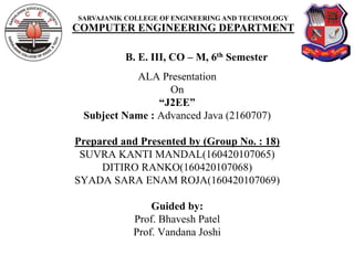 SARVAJANIK COLLEGE OF ENGINEERING AND TECHNOLOGY
COMPUTER ENGINEERING DEPARTMENT
B. E. III, CO – M, 6th Semester
ALA Presentation
On
“J2EE”
Subject Name : Advanced Java (2160707)
Prepared and Presented by (Group No. : 18)
SUVRA KANTI MANDAL(160420107065)
DITIRO RANKO(160420107068)
SYADA SARA ENAM ROJA(160420107069)
Guided by:
Prof. Bhavesh Patel
Prof. Vandana Joshi
 