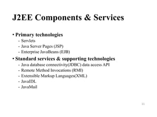 J2EE Components & Services
• Primary technologies
- Servlets
- Java Server Pages (JSP)
- Enterprise JavaBeans (EJB)
• Standard services & supporting technologies
- Java database connectivity(JDBC) data access API
- Remote Method Invocations (RMI)
- Extensible Markup Languages(XML)
- JavaIDL
- JavaMail
11
 