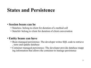States and Persistence
• Session beans can be
• Stateless- belong to client for duration of a method call
• Stateful- belong to client for duration of client conversation
• Entity beans can have
• Bean-managed persistence- The developer writes SQL code to retrieve
, store and update database
• Container managed persistence- The developer provide database mapp
ing information that allows the container to manage persistence
14
 