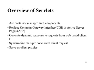 Overview of Servlets
• Are container managed web components
• Replace Common Gateway Interface(CGI) or Active Server
Pages (ASP)
• Generate dynamic response to requests from web based client
s
• Synchronize multiple concurrent client request
• Serve as client proxies
15
 