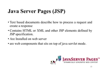 Java Server Pages (JSP)
• Text based documents describe how to process a request and
create a response
• Contains HTML or XML and other JSP elements defined by
JSP specification.
• Are Installed on web server
• are web components that sits on top of java servlet mode.
18
 