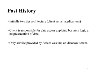 Past History
• Initially two tier architecture (client server applications)
• Client is responsible for data access applying business logic a
nd presentation of data
• Only service provided by Server was that of database server.
3
 