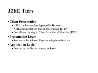 J2EE Tiers
• Client Presentation
HTML or Java applets deployed in Browser
XML documentations transmitted through HTTP
Java clients running in Client Java Virtual Machine (JVM)
• Presentation Logic
Servlets or Java Server Pages running in web server
• Application Logic
Enterprise JavaBeans running in Server
7
 