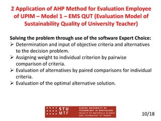 Solving the problem through use of the software Expert Choice:
 Determination and input of objective criteria and alternatives
to the decision problem.
 Assigning weight to individual criterion by pairwise
comparison of criteria.
 Evaluation of alternatives by paired comparisons for individual
criteria.
 Evaluation of the optimal alternative solution.
10/18
2 Application of AHP Method for Evaluation Employee
of UPIM – Model 1 – EMS QUT (Evaluation Model of
Sustainability Quality of University Teacher)
 