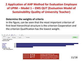 Determine the weights of criteria
In the figure, can be seen that the most important criterion of
first-level hierarchical structure is the criterion Cooperation and
the criterion Qualification has the lowest weight.
11/18
2 Application of AHP Method for Evaluation Employee
of UPIM – Model 1 – EMS QUT (Evaluation Model of
Sustainability Quality of University Teacher)
 