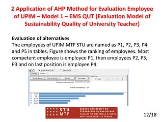 Evaluation of alternatives
The employees of UPIM MTF STU are named as P1, P2, P3, P4
and P5 in tables. Figure shows the ranking of employees. Most
competent employee is employee P1, then employees P2, P5,
P3 and on last position is employee P4.
12/18
2 Application of AHP Method for Evaluation Employee
of UPIM – Model 1 – EMS QUT (Evaluation Model of
Sustainability Quality of University Teacher)
 