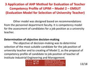 3 Application of AHP Method for Evaluation of Teacher
Competency Profile of UPIM – Model 2 – EMSUT
(Evaluation Model for Selection of University Teacher)
Other model was designed based on recommendations
from the personnel department faculty. It is competency model
for the assessment of candidates for a job position as a university
teacher.
Determination of objective decision-making
The objective of decision-making was to determine
selection of the most suitable candidate for the job position of
university teacher and to creating of Model 2, as the proposal of
competency profile of candidate to job position of teacher of
Institute Industrial Engineering and Management.
13/18
 