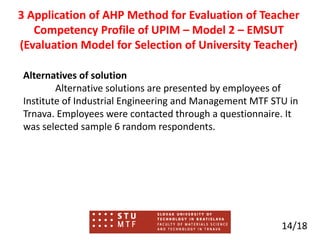 Alternatives of solution
Alternative solutions are presented by employees of
Institute of Industrial Engineering and Management MTF STU in
Trnava. Employees were contacted through a questionnaire. It
was selected sample 6 random respondents.
14/18
3 Application of AHP Method for Evaluation of Teacher
Competency Profile of UPIM – Model 2 – EMSUT
(Evaluation Model for Selection of University Teacher)
 