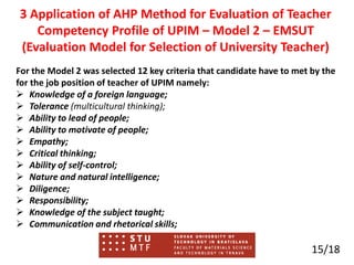 For the Model 2 was selected 12 key criteria that candidate have to met by the
for the job position of teacher of UPIM namely:
 Knowledge of a foreign language;
 Tolerance (multicultural thinking);
 Ability to lead of people;
 Ability to motivate of people;
 Empathy;
 Critical thinking;
 Ability of self-control;
 Nature and natural intelligence;
 Diligence;
 Responsibility;
 Knowledge of the subject taught;
 Communication and rhetorical skills;
15/18
3 Application of AHP Method for Evaluation of Teacher
Competency Profile of UPIM – Model 2 – EMSUT
(Evaluation Model for Selection of University Teacher)
 