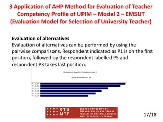 Evaluation of alternatives
Evaluation of alternatives can be performed by using the
pairwise comparisons. Respondent indicated as P1 is on the first
position, followed by the respondent labelled P5 and
respondent P3 takes last position.
17/18
3 Application of AHP Method for Evaluation of Teacher
Competency Profile of UPIM – Model 2 – EMSUT
(Evaluation Model for Selection of University Teacher)
 