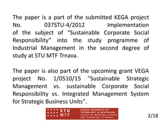 The paper is a part of the submitted KEGA project
No. 037STU-4/2012 Implementation
of the subject of “Sustainable Corporate Social
Responsibility” into the study programme of
Industrial Management in the second degree of
study at STU MTF Trnava.
The paper is also part of the upcoming grant VEGA
project No. 1/0510/15 "Sustainable Strategic
Management vs. sustainable Corporate Social
Responsibility vs. Integrated Management System
for Strategic Business Units".
2/18
 