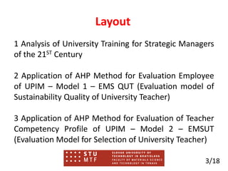 Layout
1 Analysis of University Training for Strategic Managers
of the 21ST Century
2 Application of AHP Method for Evaluation Employee
of UPIM – Model 1 – EMS QUT (Evaluation model of
Sustainability Quality of University Teacher)
3 Application of AHP Method for Evaluation of Teacher
Competency Profile of UPIM – Model 2 – EMSUT
(Evaluation Model for Selection of University Teacher)
3/18
 