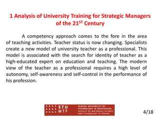 1 Analysis of University Training for Strategic Managers
of the 21ST Century
A competency approach comes to the fore in the area
of ​​teaching activities. Teacher status is now changing. Specialists
create a new model of university teacher as a professional. This
model is associated with the search for identity of teacher as a
high-educated expert on education and teaching. The modern
view of the teacher as a professional requires a high level of
autonomy, self-awareness and self-control in the performance of
his profession.
4/18
 