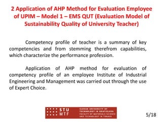 2 Application of AHP Method for Evaluation Employee
of UPIM – Model 1 – EMS QUT (Evaluation Model of
Sustainability Quality of University Teacher)
Competency profile of teacher is a summary of key
competencies and from stemming therefrom capabilities,
which characterize the performance profession.
Application of AHP method for evaluation of
competency profile of an employee Institute of Industrial
Engineering and Management was carried out through the use
of Expert Choice.
5/18
 