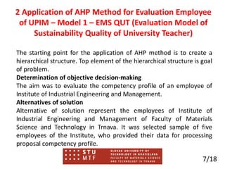 The starting point for the application of AHP method is to create a
hierarchical structure. Top element of the hierarchical structure is goal
of problem.
Determination of objective decision-making
The aim was to evaluate the competency profile of an employee of
Institute of Industrial Engineering and Management.
Alternatives of solution
Alternative of solution represent the employees of Institute of
Industrial Engineering and Management of Faculty of Materials
Science and Technology in Trnava. It was selected sample of five
employees of the Institute, who provided their data for processing
proposal competency profile.
7/18
2 Application of AHP Method for Evaluation Employee
of UPIM – Model 1 – EMS QUT (Evaluation Model of
Sustainability Quality of University Teacher)
 