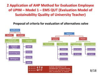 Proposal of criteria for evaluation of alternatives solve
8/18
2 Application of AHP Method for Evaluation Employee
of UPIM – Model 1 – EMS QUT (Evaluation Model of
Sustainability Quality of University Teacher)
 