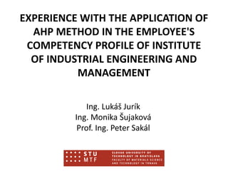 EXPERIENCE WITH THE APPLICATION OF
AHP METHOD IN THE EMPLOYEE'S
COMPETENCY PROFILE OF INSTITUTE
OF INDUSTRIAL ENGINEERING AND
MANAGEMENT
Ing. Lukáš Jurík
Ing. Monika Šujaková
Prof. Ing. Peter Sakál
 