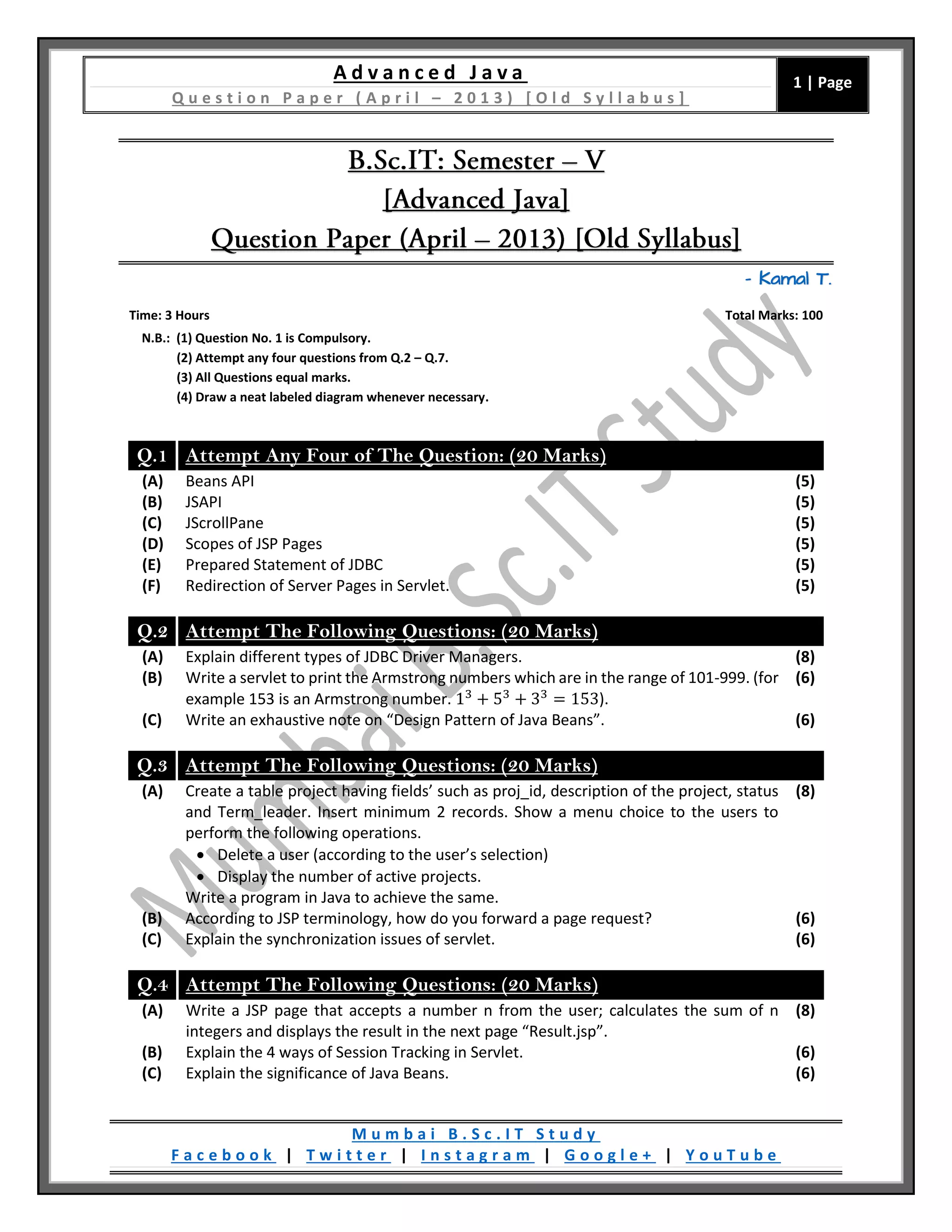 A d v a n c e d J a v a
Q u e s t i o n P a p e r ( A p r i l – 2 0 1 3 ) [ O l d S y l l a b u s ]
1 | Page
M u m b a i B . S c . I T S t u d y
F a c e b o o k | T w i t t e r | I n s t a g r a m | G o o g l e + | Y o u T u b e
– Kamal T.
Time: 3 Hours Total Marks: 100
N.B.: (1) Question No. 1 is Compulsory.
(2) Attempt any four questions from Q.2 – Q.7.
(3) All Questions equal marks.
(4) Draw a neat labeled diagram whenever necessary.
Q.1 Attempt Any Four of The Question: (20 Marks)
(A) Beans API (5)
(B) JSAPI (5)
(C) JScrollPane (5)
(D) Scopes of JSP Pages (5)
(E) Prepared Statement of JDBC (5)
(F) Redirection of Server Pages in Servlet. (5)
Q.2 Attempt The Following Questions: (20 Marks)
(A) Explain different types of JDBC Driver Managers. (8)
(B) Write a servlet to print the Armstrong numbers which are in the range of 101-999. (for
example 153 is an Armstrong number. 13
+ 53
+ 33
= 153).
(6)
(C) Write an exhaustive note on “Design Pattern of Java Beans”. (6)
Q.3 Attempt The Following Questions: (20 Marks)
(A) Create a table project having fields’ such as proj_id, description of the project, status
and Term_leader. Insert minimum 2 records. Show a menu choice to the users to
perform the following operations.
 Delete a user (according to the user’s selection)
 Display the number of active projects.
Write a program in Java to achieve the same.
(8)
(B) According to JSP terminology, how do you forward a page request? (6)
(C) Explain the synchronization issues of servlet. (6)
Q.4 Attempt The Following Questions: (20 Marks)
(A) Write a JSP page that accepts a number n from the user; calculates the sum of n
integers and displays the result in the next page “Result.jsp”.
(8)
(B) Explain the 4 ways of Session Tracking in Servlet. (6)
(C) Explain the significance of Java Beans. (6)
 
