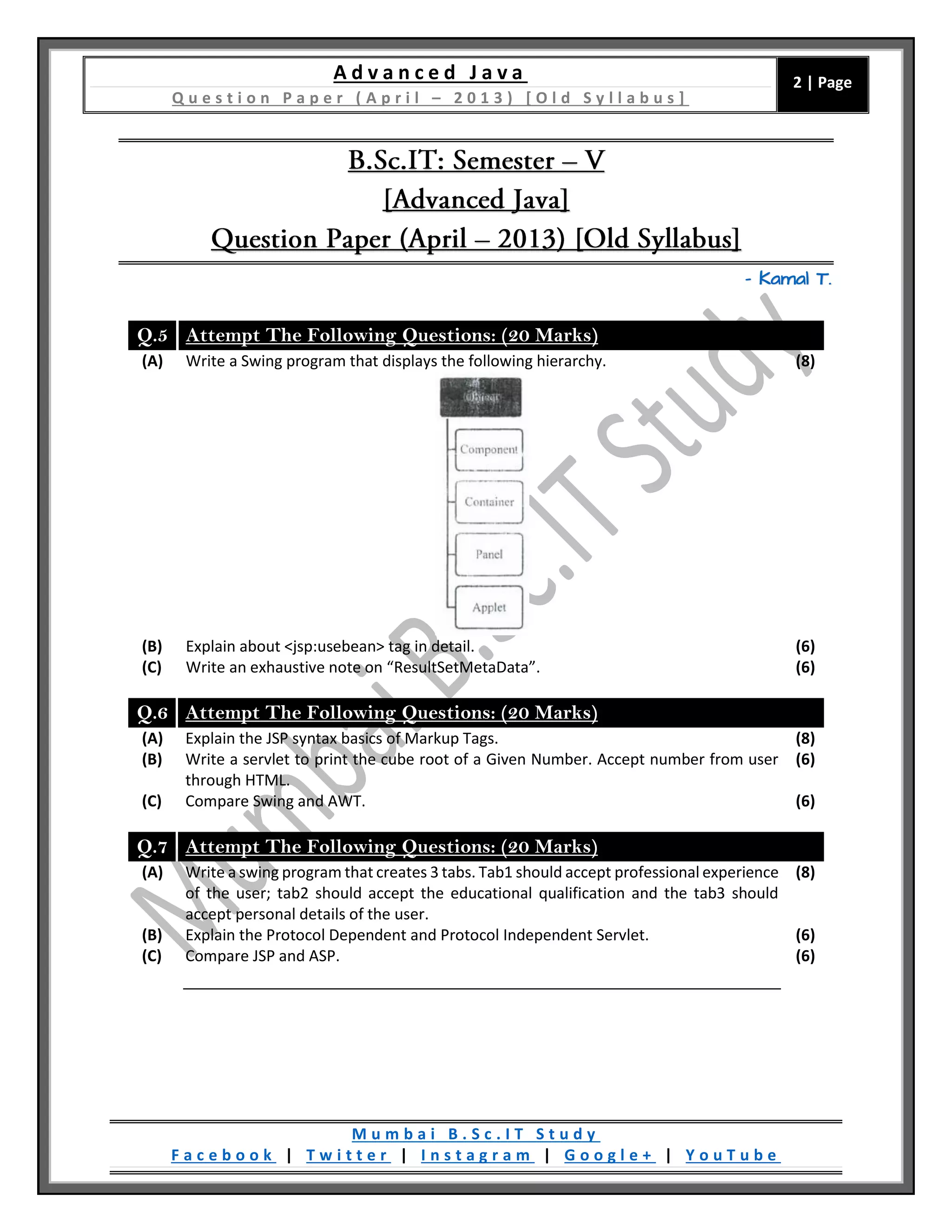 A d v a n c e d J a v a
Q u e s t i o n P a p e r ( A p r i l – 2 0 1 3 ) [ O l d S y l l a b u s ]
2 | Page
M u m b a i B . S c . I T S t u d y
F a c e b o o k | T w i t t e r | I n s t a g r a m | G o o g l e + | Y o u T u b e
– Kamal T.
Q.5 Attempt The Following Questions: (20 Marks)
(A) Write a Swing program that displays the following hierarchy. (8)
(B) Explain about <jsp:usebean> tag in detail. (6)
(C) Write an exhaustive note on “ResultSetMetaData”. (6)
Q.6 Attempt The Following Questions: (20 Marks)
(A) Explain the JSP syntax basics of Markup Tags. (8)
(B) Write a servlet to print the cube root of a Given Number. Accept number from user
through HTML.
(6)
(C) Compare Swing and AWT. (6)
Q.7 Attempt The Following Questions: (20 Marks)
(A) Write a swing program that creates 3 tabs. Tab1 should accept professional experience
of the user; tab2 should accept the educational qualification and the tab3 should
accept personal details of the user.
(8)
(B) Explain the Protocol Dependent and Protocol Independent Servlet. (6)
(C) Compare JSP and ASP. (6)
 