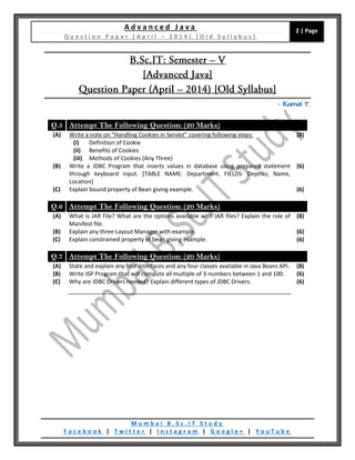 A d v a n c e d J a v a
Q u e s t i o n P a p e r ( A p r i l – 2 0 1 4 ) [ O l d S y l l a b u s ]
2 | Page
M u m b a i B . S c . I T S t u d y
F a c e b o o k | T w i t t e r | I n s t a g r a m | G o o g l e + | Y o u T u b e
– Kamal T.
Q.5 Attempt The Following Question: (20 Marks)
(A) Write a note on “Handling Cookies in Servlet” covering following steps:
(i) Definition of Cookie
(ii) Benefits of Cookies
(iii) Methods of Cookies (Any Three)
(8)
(B) Write a JDBC Program that inserts values in database using prepared statement
through keyboard input. [TABLE NAME: Department. FIELDS: DeptNo, Name,
Location]
(6)
(C) Explain bound property of Bean giving example. (6)
Q.6 Attempt The Following Question: (20 Marks)
(A) What is JAR File? What are the options available with JAR files? Explain the role of
Manifest file.
(8)
(B) Explain any three Layout Manager with example. (6)
(C) Explain constrained property of bean giving example. (6)
Q.7 Attempt The Following Question: (20 Marks)
(A) State and explain any four interfaces and any four classes available in Java Beans API. (8)
(B) Write JSP Program that will compute all multiple of 3-numbers between 1 and 100. (6)
(C) Why are JDBC Drivers needed? Explain different types of JDBC Drivers. (6)
 