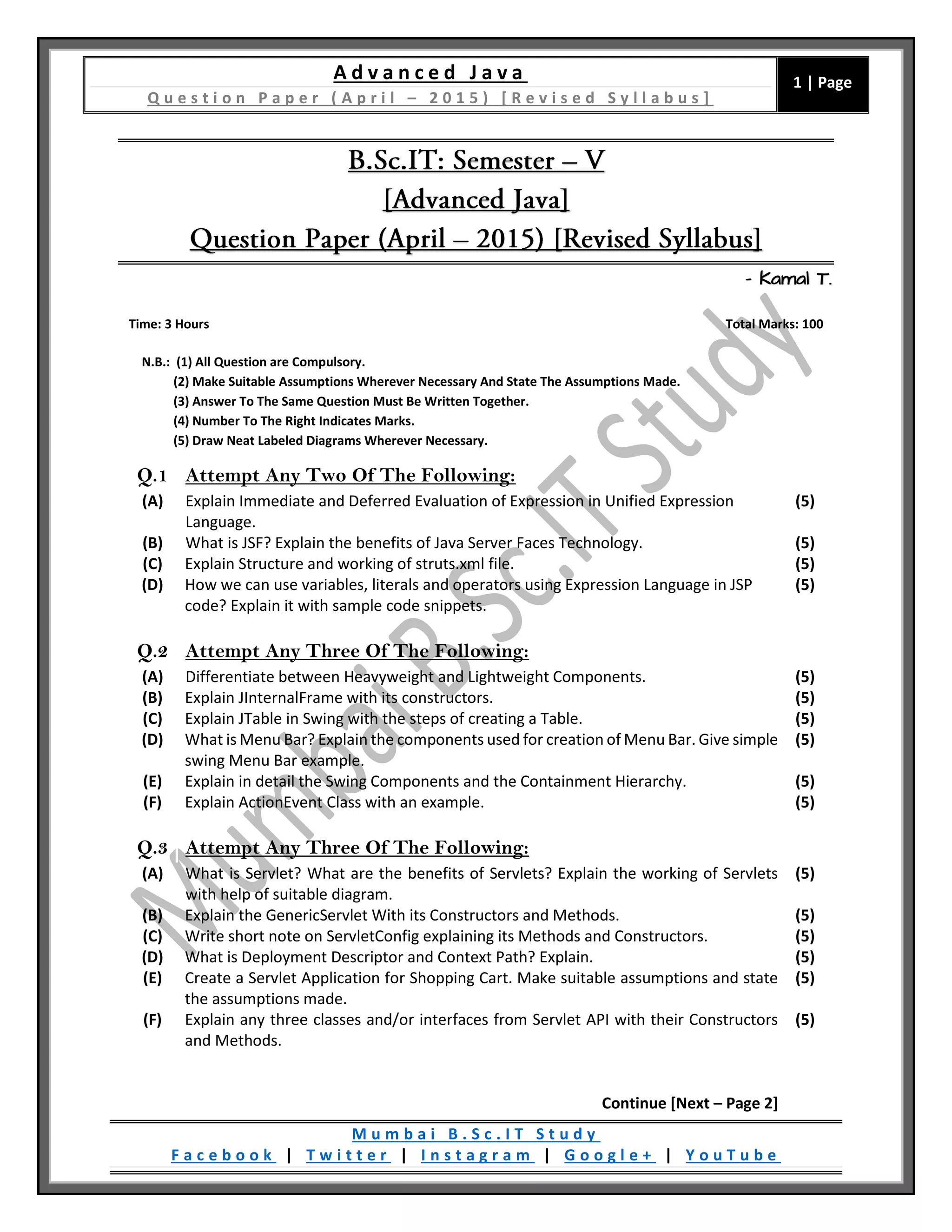 A d v a n c e d J a v a
Q u e s t i o n P a p e r ( A p r i l – 2 0 1 5 ) [ R e v i s e d S y l l a b u s ]
1 | Page
M u m b a i B . S c . I T S t u d y
F a c e b o o k | T w i t t e r | I n s t a g r a m | G o o g l e + | Y o u T u b e
– Kamal T.
Time: 3 Hours Total Marks: 100
N.B.: (1) All Question are Compulsory.
(2) Make Suitable Assumptions Wherever Necessary And State The Assumptions Made.
(3) Answer To The Same Question Must Be Written Together.
(4) Number To The Right Indicates Marks.
(5) Draw Neat Labeled Diagrams Wherever Necessary.
Q.1 Attempt Any Two Of The Following:
(A) Explain Immediate and Deferred Evaluation of Expression in Unified Expression
Language.
(5)
(B) What is JSF? Explain the benefits of Java Server Faces Technology. (5)
(C) Explain Structure and working of struts.xml file. (5)
(D) How we can use variables, literals and operators using Expression Language in JSP
code? Explain it with sample code snippets.
(5)
Q.2 Attempt Any Three Of The Following:
(A) Differentiate between Heavyweight and Lightweight Components. (5)
(B) Explain JInternalFrame with its constructors. (5)
(C) Explain JTable in Swing with the steps of creating a Table. (5)
(D) What is Menu Bar? Explain the components used for creation of Menu Bar. Give simple
swing Menu Bar example.
(5)
(E) Explain in detail the Swing Components and the Containment Hierarchy. (5)
(F) Explain ActionEvent Class with an example. (5)
Q.3 Attempt Any Three Of The Following:
(A) What is Servlet? What are the benefits of Servlets? Explain the working of Servlets
with help of suitable diagram.
(5)
(B) Explain the GenericServlet With its Constructors and Methods. (5)
(C) Write short note on ServletConfig explaining its Methods and Constructors. (5)
(D) What is Deployment Descriptor and Context Path? Explain. (5)
(E) Create a Servlet Application for Shopping Cart. Make suitable assumptions and state
the assumptions made.
(5)
(F) Explain any three classes and/or interfaces from Servlet API with their Constructors
and Methods.
(5)
Continue [Next – Page 2]
 