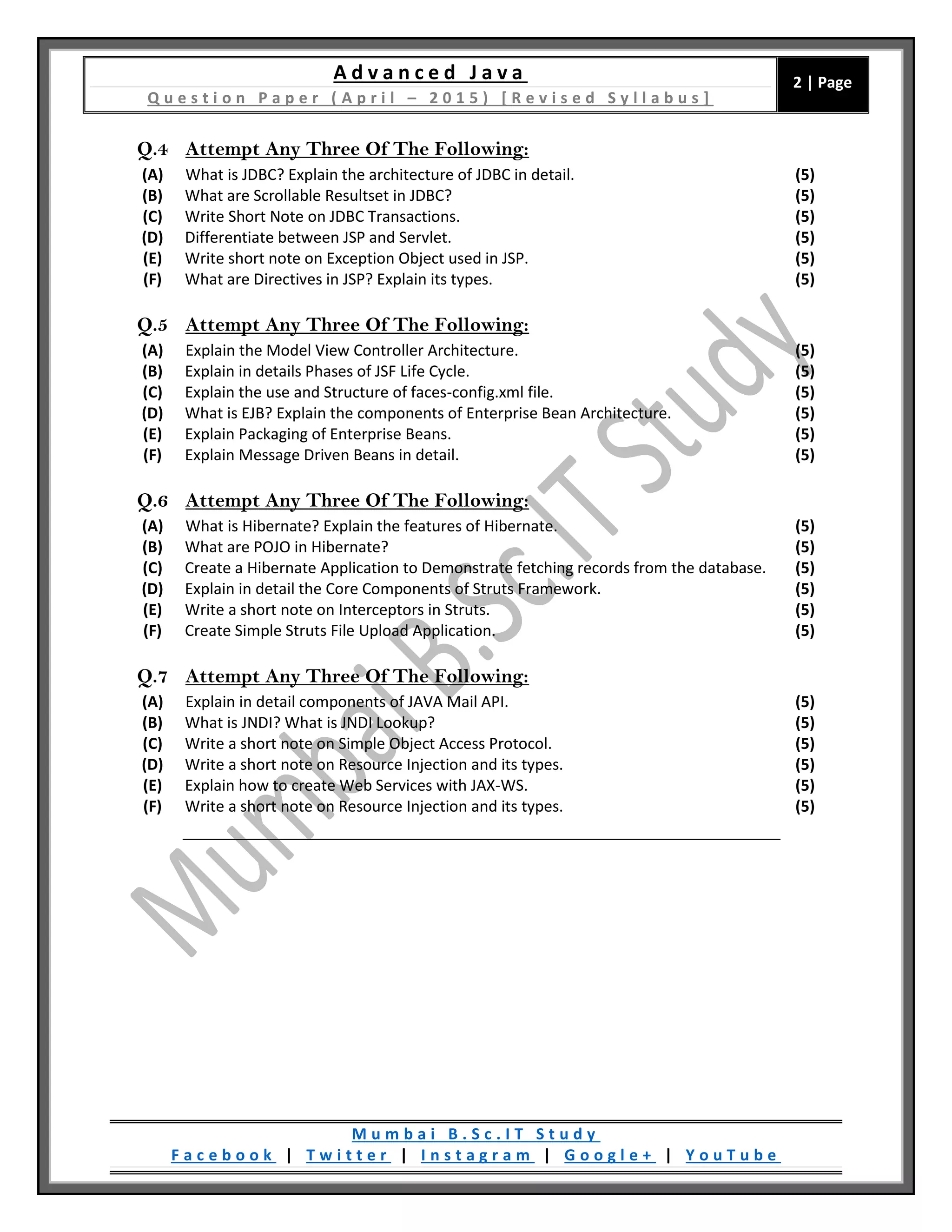 A d v a n c e d J a v a
Q u e s t i o n P a p e r ( A p r i l – 2 0 1 5 ) [ R e v i s e d S y l l a b u s ]
2 | Page
M u m b a i B . S c . I T S t u d y
F a c e b o o k | T w i t t e r | I n s t a g r a m | G o o g l e + | Y o u T u b e
Q.4 Attempt Any Three Of The Following:
(A) What is JDBC? Explain the architecture of JDBC in detail. (5)
(B) What are Scrollable Resultset in JDBC? (5)
(C) Write Short Note on JDBC Transactions. (5)
(D) Differentiate between JSP and Servlet. (5)
(E) Write short note on Exception Object used in JSP. (5)
(F) What are Directives in JSP? Explain its types. (5)
Q.5 Attempt Any Three Of The Following:
(A) Explain the Model View Controller Architecture. (5)
(B) Explain in details Phases of JSF Life Cycle. (5)
(C) Explain the use and Structure of faces-config.xml file. (5)
(D) What is EJB? Explain the components of Enterprise Bean Architecture. (5)
(E) Explain Packaging of Enterprise Beans. (5)
(F) Explain Message Driven Beans in detail. (5)
Q.6 Attempt Any Three Of The Following:
(A) What is Hibernate? Explain the features of Hibernate. (5)
(B) What are POJO in Hibernate? (5)
(C) Create a Hibernate Application to Demonstrate fetching records from the database. (5)
(D) Explain in detail the Core Components of Struts Framework. (5)
(E) Write a short note on Interceptors in Struts. (5)
(F) Create Simple Struts File Upload Application. (5)
Q.7 Attempt Any Three Of The Following:
(A) Explain in detail components of JAVA Mail API. (5)
(B) What is JNDI? What is JNDI Lookup? (5)
(C) Write a short note on Simple Object Access Protocol. (5)
(D) Write a short note on Resource Injection and its types. (5)
(E) Explain how to create Web Services with JAX-WS. (5)
(F) Write a short note on Resource Injection and its types. (5)
 