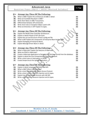 A d v a n c e d J a v a
Q u e s t i o n P a p e r ( A p r i l – 2 0 1 5 ) [ R e v i s e d S y l l a b u s ]
2 | Page
M u m b a i B . S c . I T S t u d y
F a c e b o o k | T w i t t e r | I n s t a g r a m | G o o g l e + | Y o u T u b e
Q.4 Attempt Any Three Of The Following:
(A) What is JDBC? Explain the architecture of JDBC in detail. (5)
(B) What are Scrollable Resultset in JDBC? (5)
(C) Write Short Note on JDBC Transactions. (5)
(D) Differentiate between JSP and Servlet. (5)
(E) Write short note on Exception Object used in JSP. (5)
(F) What are Directives in JSP? Explain its types. (5)
Q.5 Attempt Any Three Of The Following:
(A) Explain the Model View Controller Architecture. (5)
(B) Explain in details Phases of JSF Life Cycle. (5)
(C) Explain the use and Structure of faces-config.xml file. (5)
(D) What is EJB? Explain the components of Enterprise Bean Architecture. (5)
(E) Explain Packaging of Enterprise Beans. (5)
(F) Explain Message Driven Beans in detail. (5)
Q.6 Attempt Any Three Of The Following:
(A) What is Hibernate? Explain the features of Hibernate. (5)
(B) What are POJO in Hibernate? (5)
(C) Create a Hibernate Application to Demonstrate fetching records from the database. (5)
(D) Explain in detail the Core Components of Struts Framework. (5)
(E) Write a short note on Interceptors in Struts. (5)
(F) Create Simple Struts File Upload Application. (5)
Q.7 Attempt Any Three Of The Following:
(A) Explain in detail components of JAVA Mail API. (5)
(B) What is JNDI? What is JNDI Lookup? (5)
(C) Write a short note on Simple Object Access Protocol. (5)
(D) Write a short note on Resource Injection and its types. (5)
(E) Explain how to create Web Services with JAX-WS. (5)
(F) Write a short note on Resource Injection and its types. (5)
 