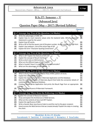 A d v a n c e d J a v a
Q u e s t i o n P a p e r ( M a y – 2 0 1 7 ) [ R e v i s e d S y l l a b u s ]
2 | Page
M u m b a i B . S c . I T S t u d y
F a c e b o o k | T w i t t e r | I n s t a g r a m | G o o g l e + | Y o u T u b e
B.Sc.IT: Semester – V
[Advanced Java]
Question Paper (May – 2017) [Revised Syllabus]
– Kamal T.
Q.4 Attempt Any Two of the Question: (10 Marks)
(A) Write the advantages of JDBC API. (5)
(B) Explain how to insert dynamic values onto the backend table. Which subclass of
Statement is used for the same?
(5)
(C) Explain how JSP works. (5)
(D) Write a JSP to find the square root of the given number. Accept number through html. (5)
(E) Explain <jsp:usebean>, one of the action tags of JSP. (5)
(F) Explain the term "Character Quoting Conversions". (5)
Q.5 Attempt Any Two of the Question: (10 Marks)
(A) What is JSF? Explain the features of JSF 2.0? (5)
(B) Explain the concept of Result Interface. (5)
(C) Write a short note on EJB Container. (5)
(D) What are the different types of EJB? Explain (5)
(E) What is Facelet? How it is controlled by Facelet controller? (5)
(F) What are the advantages of EJB? Explain. (5)
Q.6 Attempt Any Two of the Question: (10 Marks)
(A) What is Struts? Explain the application flow of MVC pattern of struts. (5)
(B) Explain the role of OGNL in Struts. (5)
(C) Explain the relationship between Hibernate Application and the Database. (5)
(D) Give the code specification of hibernate.cfg.xml that holds the connection details of
customer table of Company Database.
(5)
(E) Create a Simple Struts Application that prints the Result Page from an appropriate
Action.
(5)
(F) Explain the significance of Hibernate Framework. (5)
Q.7 Attempt Any Three from the Following: (15 Marks)
(A) Explain the concept of Resource Injection. (5)
(B) Draw and explain the Architecture of Web Services. (5)
(C) What are the contents of Java mail API? Explain. (5)
(D) Explain the significance of JNDI. (5)
(E) Write a Session Bean Java Source Code to send the mail to the given recipient. (5)
(F) How to access the Web Services that we created already? Explain the steps m creating
the client.
(5)
 