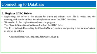 Connecting to Database
2. Register JDBC Driver
• Registering the driver is the process by which the driver's class file is loaded into the
memory, so it can be utilized as an implementation of the JDBC interfaces.
• We need to do this registration only once in program.
• The Class.forName() method is used to load the JDBC driver.
• The driver is loaded by calling the Class.forName() method and passing it the name of driver,
as shown as follows:
Class.forName(“sun.jdbc.odbc.JdbcOdbcDriver”);
 