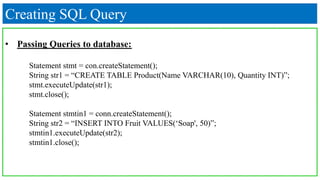 Creating SQL Query
• Passing Queries to database:
Statement stmt = con.createStatement();
String str1 = “CREATE TABLE Product(Name VARCHAR(10), Quantity INT)”;
stmt.executeUpdate(str1);
stmt.close();
Statement stmtin1 = conn.createStatement();
String str2 = “INSERT INTO Fruit VALUES(‘Soap', 50)”;
stmtin1.executeUpdate(str2);
stmtin1.close();
 